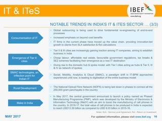 1616
IT & ITeS
MAY 2017 For updated information, please visit www.ibef.org
Consumerisation of IT
• Global outsourcing is being used to drive fundamental re-engineering of end-to-end
processes
• Increased emphasis on beyond cost benefits
• IT firms in the current phase have moved up the value chain, providing innovation-led
growth to clients from SLA satisfaction & RoI calculations
Emergence of Tier II
cities
• Tier II & III cities are increasingly gaining traction among IT companies, aiming to establish
business in India
• Cheap labour, affordable real estate, favourable government regulations, tax breaks &
SEZ schemes facilitating their emergence as a new IT destination
• Giving rise to the domestic hub & spoke model, with Tier I cities acting as hubs & Tier II, III
& IV as network of spokes
SMAC technologies, an
inflection point for
Indian IT
• Social, Mobility, Analytics & Cloud (SMAC), a paradigm shift in IT-BPM approaches
experienced until now, is leading to digitisation of the entire business model
Notes: SLA - Service Level Agreement; RoI - Return on Investment
NOTABLE TRENDS IN INDIA’S IT & ITES SECTOR … (3/3)
Rural Development • The National Optical Fibre Network (NOFN) is being laid down in phases to connect all the
250,000 gram panchayats in the country
Make in India
• In May 2017, the central government announced to launch a policy named as Phased
Manufacturing Programme (PMP), which was developed by the Ministry of Electronics &
Information Technology (MeitY) with an aim to boost the manufacturing of cell phones in
the country. In 2016-17, the total value of cell phones to be produced in India is expected
to reach USD13.39 billion as compared to USD 8.03 billion in 2015-16.
 