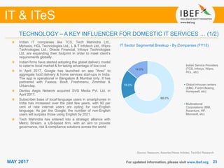 2323
IT & ITeS
MAY 2017 For updated information, please visit www.ibef.org
TECHNOLOGY – A KEY INFLUENCER FOR DOMESTIC IT SERVICES … (1/2)
IT Sector Segmental Breakup - By Companies (FY15)
Indian IT companies like TCS, Tech Mahindra Ltd.,
Mphasis, HCL Technologies Ltd., L & T Infotech Ltd., Wipro
Technologies Ltd., Oracle Financial, Infosys Technologies
Ltd. are expanding their footprint in order to meet client’s
requirements globally.
Indian firms have started adopting the global delivery model
to cater to local market & for taking advantage of low cost
In April 2017, Google has launched an app “Areo” to
aggregate food delivery & home services start-ups in India.
The app is operational in Bangalore & Mumbai only. It has
partnered with Faasos, Box8, Freshmenu, Zimmber &
Urbanclap.
Dentsu Aegis Network acquired SVG Media Pvt. Ltd. in
April 2017.
Subscriber base of local language users in smartphones in
India has increased over the past few years, with 90 per
cent of new internet users are opting for non-English
language. As per the Google, the number of non-English
users will surpass those using English by 2021.
Tech Mahindra has entered into a strategic alliance with
Metric Stream, a US-based firm, with an aim to provide
governance, risk & compliance solutions across the world
Source: Nasscom, Assorted News Articles, TechSci Research
68.0%
18.0%
14.0%
Indian Service Providers
(TCS, Infosys, Wipro,
HCL, etc)
Global inhouse centers
(EMC, Fordm Boeing,
Honeywell, etc)
Multinational
Corporations (IBM,
Accenture, HP,
Microsoft, etc)
 