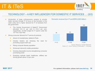 2424
IT & ITeS
MAY 2017
48 52
100
FY15 FY16E FY20F
For updated information, please visit www.ibef.org
TECHNOLOGY – A KEY INFLUENCER FOR DOMESTIC IT SERVICES … (2/2)
Domestic revenue from IT and BPM (USD billion)Introduction of large e-Governance projects to provide
better services through IT & focus on the formation of the
cyber policy led to higher demand for IT & hardware from
the government
The Central Government & State/UT Government
allocated 0.9–1.2 per cent & 2.8–3 per cent,
respectively, of total budget for IT spend under the
12th Five Year Plan
Strong consumer demand for IT service & products:
Advent of smartphones, tablets & iPads
Industry leaders are stressing the need for
promoting support start-ups
Rising computer literate population
Enhanced internet & mobile penetration
Growing disposable income strengthening consumer
purchasing power
Emerging verticals (retail, healthcare, utilities) are
driving growth above 14 per cent
Source: Nasscom, TechSci Research
Notes: UT - Union Territory, E:Estimated F - Forecasts
 