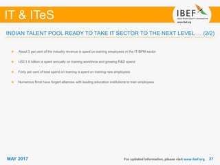 2727
IT & ITeS
MAY 2017 For updated information, please visit www.ibef.org
INDIAN TALENT POOL READY TO TAKE IT SECTOR TO THE NEXT LEVEL … (2/2)
About 2 per cent of the industry revenue is spent on training employees in the IT-BPM sector
USD1.6 billion is spent annually on training workforce and growing R&D spend
Forty per cent of total spend on training is spent on training new employees
Numerous firms have forged alliances with leading education institutions to train employees
 