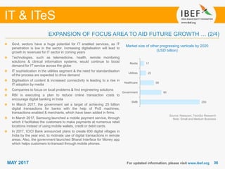 3636
IT & ITeS
MAY 2017 For updated information, please visit www.ibef.org
EXPANSION OF FOCUS AREA TO AID FUTURE GROWTH … (2/4)
Market size of other progressing verticals by 2020
(USD billion)
Govt. sectors have a huge potential for IT enabled services, as IT
penetration is low in the sector. Increasing digitalisation will lead to
growth in revenues for IT sector in coming years
Technologies, such as telemedicine, health, remote monitoring
solutions & clinical information systems, would continue to boost
demand for IT service across the globe
IT sophistication in the utilities segment & the need for standardisation
of the process are expected to drive demand
Digitisation of content & increased connectivity is leading to a rise in
IT adoption by media
Companies to focus on local problems & find engineering solutions
RBI is executing a plan to reduce online transaction costs to
encourage digital banking in India
In March 2017, the government set a target of achieving 25 billion
digital transactions for banks with the help of PoS machines,
transactions enabled & merchants, which have been added in firms.
In March 2017, Samsung launched a mobile payment service, through
which it facilitates the customers to make payments at numerous retail
locations instead of using mobile wallets, credit or debit cards.
In 2017, ICICI Bank announced plans to create 600 digital villages in
India by the year end, to motivate use of digital transactions in remote
areas. Also, the government launched Bharat Interface for Money app
which helps customers to transact through mobile phones.
Source: Nasscom, TechSci Research
Note: Small and Medium Business
250
90
58
25
17
SMB
Government
Healthcare
Utilities
Media
 