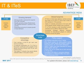 55
IT & ITeS
MAY 2017
• The engineering sector is
delicensed; 100 per cent FDI is
allowed in the sector
• Due to policy support, there was
cumulative FDI of USD14.0 billion
into the sector over April 2000 –
February 2012, making up 8.6 per
cent of total FDI into the country
in that period
Growing demand
For updated information, please visit www.ibef.org
ADVANTAGE INDIA
Source: Nasscom, TechSci Research
Notes: SEZ stands for Special Economic Zone, BFSI stands for Banking, Financial Services and Insurance, E stands for Estimate, F stands for Forecast
FY16E
Industry
value:
USD160
billion
FY25F
Industry
value:
USD350
billion
Advantage
India
Global footprints
• IT firms in India have delivery centres across
the world; as of 2015, IT firms had a total of
670 centres in >78 countries
• India’s IT industry amounts to 12.3 per cent
of the global market, largely due to exports
• IT & ITeS industry is well diversified across
verticals such as BFSI, telecom & retail
• Increasing strategic alliance between
domestic & international players to deliver
solutions across the globe
Growing demand
• Strong growth in demand for exports
from new verticals
• Rapidly growing urban infrastructure
has fostered several IT centres in the
country
• Expanding economy to propel growth
in local demand
Policy support
• Tax holidays extended to the IT sector
• More liberal system for raising global capital,
funding for seed capital and growth & ease of
doing business, etc. have been addressed
• USD0.17 billion have been allocated for raising
global capital, start ups
• Income Tax cut on royalty fee on tech services
to 10 per cent
• Cumulative FDI inflow in computer software
and hardware is USD22.83 billion from April
2000 to December 2016
Competitive
advantage
• Cost savings of 60–70 per cent over
source countries
• A preferred destination for IT & ITeS in
the world; continues to be a leader in the
global sourcing industry with 55 per cent
market share
• The Indian IT industry has saved clients
USD200 billion in the past 5 years
 