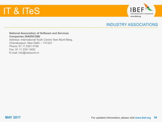5050
IT & ITeS
MAY 2017
INDUSTRY ASSOCIATIONS
National Association of Software and Services
Companies (NASSCOM)
Address: International Youth Centre Teen Murti Marg,
Chanakyapuri, New Delhi – 110 021
Phone: 91 11 2301 0199
Fax: 91 11 2301 5452
E-mail: info@nasscom.in
For updated information, please visit www.ibef.org
 
