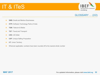 5252
IT & ITeS
MAY 2017
SMB: Small and Medium Businesses
STPI: Software Technology Parks of India
T&M: Telecom & Media
T&T: Travel and Transport
USD: US Dollar
USP: Unique Selling Proposition
UT: Union Territory
Wherever applicable, numbers have been rounded off to the nearest whole number
For updated information, please visit www.ibef.org
GLOSSARY … (2/2)
 