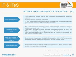 1616
IT & ITeS
NOVEMBER 2016 For updated information, please visit www.ibef.org
Consumerisation of IT
• Global outsourcing is being used to drive fundamental re-engineering of end-to-end
processes
• Increased emphasis on beyond cost benefits
• IT firms in the current phase have moved up the value chain, providing innovation-led
growth to clients from SLA satisfaction and RoI calculations
Emergence of Tier II
cities
• Tier II and III cities are increasingly gaining traction among IT companies, aiming to
establish business in India
• Cheap labour, affordable real estate, favourable government regulations, tax breaks and
SEZ schemes facilitating their emergence as a new IT destination
• Giving rise to the domestic hub and spoke model, with Tier I cities acting as hubs and Tier
II, III and IV as network of spokes
SMAC technologies, an
inflection point for
Indian IT
• Social, Mobility, Analytics and Cloud (SMAC), a paradigm shift in IT-BPM approaches
experienced until now, is leading to digitisation of the entire business model
Notes: SLA - Service Level Agreement; RoI - Return on Investment
NOTABLE TRENDS IN INDIA’S IT & ITES SECTOR … (3/3)
Rural Development
• The National Optical Fibre Network (NOFN) is being laid down in phases to connect all the
250,000 gram panchayats in the country
 