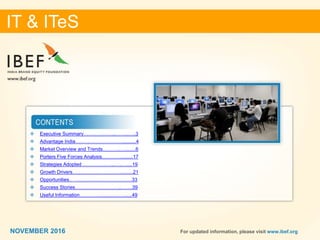 22
IT & ITeS
NOVEMBER 2016 For updated information, please visit www.ibef.org
 Executive Summary………………..……..…..3
 Advantage India…………………………..........4
 Market Overview and Trends………..…........6
 Porters Five Forces Analysis………….........17
 Strategies Adopted ………………..…..…....19
 Growth Drivers………………………….........21
 Opportunities... …..........................................33
 Success Stories………………………..…….39
 Useful Information…………...........................49
IT & ITeS
NOVEMBER 2016
 