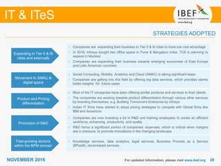 2020NOVEMBER 2016 For updated information, please visit www.ibef.org
STRATEGIES ADOPTED
IT & ITeS
• Companies are expanding their business to Tier II & III cities to have low cost advantage
• In 2016, Infosys bought two office space in Pune & Bengaluru India. TCS is planning to
expand in Mumbai
• Companies are expanding their business towards emerging economies of East Europe
and Latin American countries
• Social Computing, Mobility, Analytics and Cloud (SMAC) is taking significant leaps
• Companies are getting into this field by offering big data services, which provides clients
better insights for future cases
• Most of the IT companies have been offering similar products and services to their clients
• The companies are working towards product differentiation through various other services
by branding themselves, e.g. Building Tomorrow's Enterprise by Infosys
• Indian IT firms have started to adopt pricing strategies to compete with Global firms like
IBM and Accenture
• Companies are now investing a lot in R&D and training employees to create an efficient
workforce, enhancing productivity and quality
• R&D forms a significant portion of companies’ expenses, which is critical when margins
are in pressure, to promote innovations in the changing landscape
Expanding in Tier II & III
cities and externally
Movement to SMAC &
digital space
Product and Pricing
differentiation
Promotion of R&D
• Knowledge services, data analytics, legal services, Business Process as a Service
(BPaaS), cloud-based services
Fast-growing sectors
within the BPM domain
 