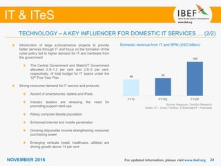 2424
IT & ITeS
NOVEMBER 2016
48 52
100
FY15 FY16E FY20F
For updated information, please visit www.ibef.org
TECHNOLOGY – A KEY INFLUENCER FOR DOMESTIC IT SERVICES … (2/2)
Domestic revenue from IT and BPM (USD billion)Introduction of large e-Governance projects to provide
better services through IT and focus on the formation of the
cyber policy led to higher demand for IT and hardware from
the government
The Central Government and State/UT Government
allocated 0.9–1.2 per cent and 2.8–3 per cent,
respectively, of total budget for IT spend under the
12th Five Year Plan
Strong consumer demand for IT service and products:
Advent of smartphones, tablets and iPads
Industry leaders are stressing the need for
promoting support start-ups
Rising computer literate population
Enhanced internet and mobile penetration
Growing disposable income strengthening consumer
purchasing power
Emerging verticals (retail, healthcare, utilities) are
driving growth above 14 per cent
Source: Nasscom, TechSci Research
Notes: UT - Union Territory, E:Estimated F - Forecasts
 