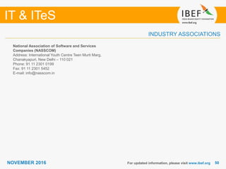 5050
IT & ITeS
NOVEMBER 2016
INDUSTRY ASSOCIATIONS
National Association of Software and Services
Companies (NASSCOM)
Address: International Youth Centre Teen Murti Marg,
Chanakyapuri, New Delhi – 110 021
Phone: 91 11 2301 0199
Fax: 91 11 2301 5452
E-mail: info@nasscom.in
For updated information, please visit www.ibef.org
 
