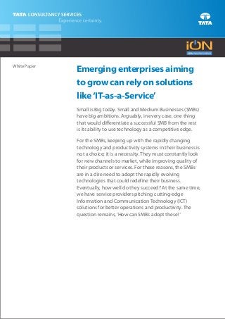 White Paper
              Emerging enterprises aiming
              to grow can rely on solutions
              like ‘IT-as-a-Service’
              Small is Big today. Small and Medium Businesses (SMBs)
              have big ambitions. Arguably, in every case, one thing
              that would differentiate a successful SMB from the rest
              is its ability to use technology as a competitive edge.

              For the SMBs, keeping up with the rapidly changing
              technology and productivity systems in their business is
              not a choice; it is a necessity. They must constantly look
              for new channels to market, while improving quality of
              their products or services. For these reasons, the SMBs
              are in a dire need to adopt the rapidly evolving
              technologies that could redefine their business.
              Eventually, how well do they succeed? At the same time,
              we have service providers pitching cutting-edge
              Information and Communication Technology (ICT)
              solutions for better operations and productivity. The
              question remains, ‘How can SMBs adopt these?’
 
