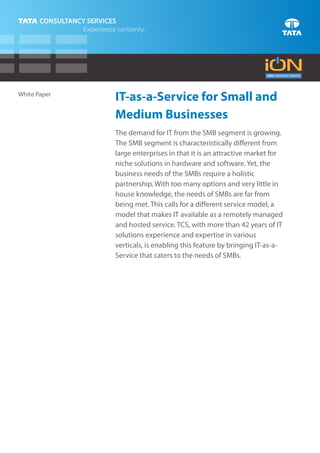 White Paper
              IT-as-a-Service for Small and
              Medium Businesses
              The demand for IT from the SMB segment is growing.
              The SMB segment is characteristically different from
              large enterprises in that it is an attractive market for
              niche solutions in hardware and software. Yet, the
              business needs of the SMBs require a holistic
              partnership. With too many options and very little in
              house knowledge, the needs of SMBs are far from
              being met. This calls for a different service model, a
              model that makes IT available as a remotely managed
              and hosted service. TCS, with more than 42 years of IT
              solutions experience and expertise in various
              verticals, is enabling this feature by bringing IT-as-a-
              Service that caters to the needs of SMBs.
 