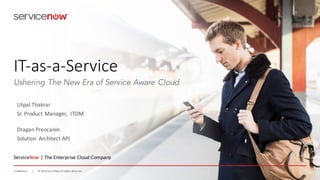 ©	
  2016	
  ServiceNow	
  All	
  Rights	
  ReservedConfidential ©	
  2016	
  ServiceNow	
  All	
  Rights	
  ReservedConfidential
IT-­‐as-­‐a-­‐Service
ServiceNow |	
  The	
  Enterprise	
  Cloud	
  Company
Ushering The New Era of Service Aware Cloud
Utpal	
  Thakrar
Sr.	
  Product	
  Manager,	
  	
  ITOM
Dragan Preocanin
Solution	
   Architect	
  APJ
 