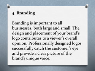 4. Branding
Branding is important to all
businesses, both large and small. The
design and placement of your brand’s
logo contributes to a viewer’s overall
opinion. Professionally designed logos
successfully catch the customer’s eye
and provide a clear picture of the
brand’s unique voice.
 