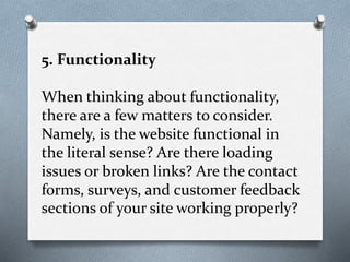 5. Functionality
When thinking about functionality,
there are a few matters to consider.
Namely, is the website functional in
the literal sense? Are there loading
issues or broken links? Are the contact
forms, surveys, and customer feedback
sections of your site working properly?
 