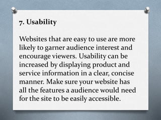 7. Usability
Websites that are easy to use are more
likely to garner audience interest and
encourage viewers. Usability can be
increased by displaying product and
service information in a clear, concise
manner. Make sure your website has
all the features a audience would need
for the site to be easily accessible.
 