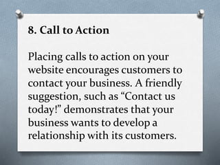 8. Call to Action
Placing calls to action on your
website encourages customers to
contact your business. A friendly
suggestion, such as “Contact us
today!” demonstrates that your
business wants to develop a
relationship with its customers.
 