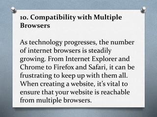 10. Compatibility with Multiple
Browsers
As technology progresses, the number
of internet browsers is steadily
growing. From Internet Explorer and
Chrome to Firefox and Safari, it can be
frustrating to keep up with them all.
When creating a website, it’s vital to
ensure that your website is reachable
from multiple browsers.
 