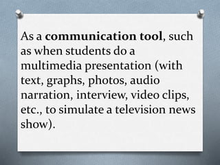 As a communication tool, such
as when students do a
multimedia presentation (with
text, graphs, photos, audio
narration, interview, video clips,
etc., to simulate a television news
show).
 