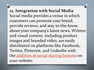 12. Integration with Social Media
Social media provides a venue in which
customers can promote your brand,
provide reviews, and stay in-the-know
about your company’s latest news. Written
and visual content, including product
images and branded video, are easily
distributed on platforms like Facebook,
Twitter, Pinterest, and LinkedIn with
the addition of social sharing buttons on
your website.
 