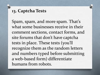 13. Captcha Tests
Spam, spam, and more spam. That’s
what some businesses receive in their
comment sections, contact forms, and
site forums that don’t have captcha
tests in place. These tests (you’ll
recognize them as the random letters
and numbers typed before submitting
a web-based form) differentiate
humans from robots.
 