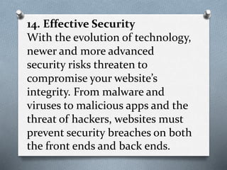 14. Effective Security
With the evolution of technology,
newer and more advanced
security risks threaten to
compromise your website’s
integrity. From malware and
viruses to malicious apps and the
threat of hackers, websites must
prevent security breaches on both
the front ends and back ends.
 