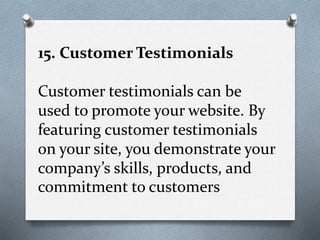 15. Customer Testimonials
Customer testimonials can be
used to promote your website. By
featuring customer testimonials
on your site, you demonstrate your
company’s skills, products, and
commitment to customers
 