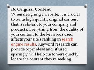 16. Original Content
When designing a website, it is crucial
to write high quality, original content
that is relevant to your company and
products. Everything from the quality of
your content to the keywords used
affects your site’s ranking in search
engine results. Keyword research can
provide topic ideas and, if used
sparingly, will help customers quickly
locate the content they’re seeking.
 