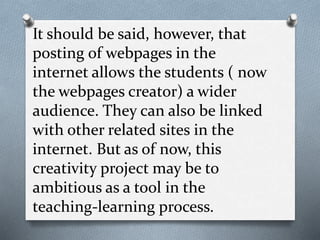It should be said, however, that
posting of webpages in the
internet allows the students ( now
the webpages creator) a wider
audience. They can also be linked
with other related sites in the
internet. But as of now, this
creativity project may be to
ambitious as a tool in the
teaching-learning process.
 