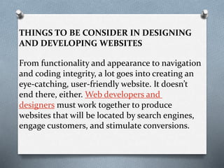 THINGS TO BE CONSIDER IN DESIGNING
AND DEVELOPING WEBSITES
From functionality and appearance to navigation
and coding integrity, a lot goes into creating an
eye-catching, user-friendly website. It doesn’t
end there, either. Web developers and
designers must work together to produce
websites that will be located by search engines,
engage customers, and stimulate conversions.
 