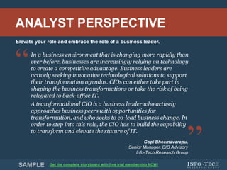 Info-Tech Research Group 2Info-Tech Research Group 2
In a business environment that is changing more rapidly than
ever before, businesses are increasingly relying on technology
to create a competitive advantage. Business leaders are
actively seeking innovative technological solutions to support
their transformation agendas. CIOs can either take part in
shaping the business transformations or take the risk of being
relegated to back-office IT.
A transformational CIO is a business leader who actively
approaches business peers with opportunities for
transformation, and who seeks to co-lead business change. In
order to step into this role, the CIO has to build the capability
to transform and elevate the stature of IT.
Gopi Bheemavarapu,
Senior Manager, CIO Advisory
Info-Tech Research Group
Elevate your role and embrace the role of a business leader.
ANALYST PERSPECTIVE
 