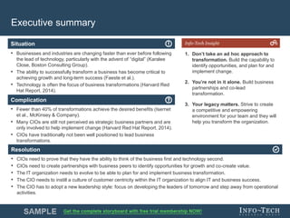 Info-Tech Research Group 4Info-Tech Research Group 4
Resolution
Situation
Complication
Info-Tech Insight
Executive summary
• Businesses and industries are changing faster than ever before following
the lead of technology, particularly with the advent of “digital” (Karalee
Close, Boston Consulting Group).
• The ability to successfully transform a business has become critical to
achieving growth and long-term success (Faeste et al.).
• Technology is often the focus of business transformations (Harvard Red
Hat Report, 2014).
• Fewer than 40% of transformations achieve the desired benefits (Isernet
et al., McKinsey & Company).
• Many CIOs are still not perceived as strategic business partners and are
only involved to help implement change (Harvard Red Hat Report, 2014).
• CIOs have traditionally not been well positioned to lead business
transformations.
• CIOs need to prove that they have the ability to think of the business first and technology second.
• CIOs need to create partnerships with business peers to identify opportunities for growth and co-create value.
• The IT organization needs to evolve to be able to plan for and implement business transformation.
• The CIO needs to instill a culture of customer centricity within the IT organization to align IT and business success.
• The CIO has to adopt a new leadership style: focus on developing the leaders of tomorrow and step away from operational
activities.
1. Don’t take an ad hoc approach to
transformation. Build the capability to
identify opportunities, and plan for and
implement change.
2. You’re not in it alone. Build business
partnerships and co-lead
transformation.
3. Your legacy matters. Strive to create
a competitive and empowering
environment for your team and they will
help you transform the organization.
 