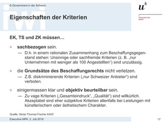Executive MPA, 2. Juli 2016
E-Government in der Schweiz
17
Eignungs- vs. Zuschlagskriterien
> Eignungskriterien (EK) messen die Eignung des Anbieters, den
Auftrag auszuführen. Beispiele:
— Erfahrung im fraglichen Tätigkeitsbereich, Referenzen
— Verfügbarkeit von genügend ausgebildetem Supportpersonal
— Finanzielle Stabilität (gemäss den Kennzahlen im Geschäftsbericht)
> Technische Spezifikation (TS) sind MUSS-Anforderungen an das
Angebot
> Zuschlagskriterien (ZK)
messen das Mass, in dem
die angebotene Leistung
das Bedürfnis der
Vergabestelle befriedigt.
Quelle: Skript Thomas Fischer KAIO
 