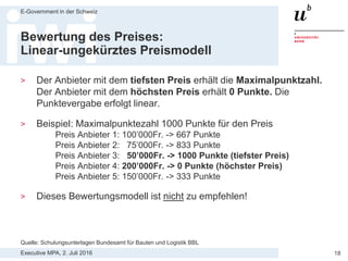 Executive MPA, 2. Juli 2016
E-Government in der Schweiz
18
Eigenschaften der Kriterien
EK, TS und ZK müssen…
> sachbezogen sein.
— D.h. in einem rationalen Zusammenhang zum Beschaffungsgegen-
stand stehen: Unsinnige oder sachfremde Kriterien (z. B. „nur
Unternehmen mit weniger als 100 Angestellten“) sind unzulässig.
> die Grundsätze des Beschaffungsrechts nicht verletzen.
— Z.B. diskriminierende Kriterien („nur Schweizer Anbieter“) sind
verboten.
> einigermassen klar und objektiv beurteilbar sein.
— Zu vage Kriterien („Gesamteindruck“, „Qualität“) sind willkürlich.
Akzeptabel sind eher subjektive Kriterien allenfalls bei Leistungen mit
künstlerischem oder ästhetischem Charakter.
Quelle: Skript Thomas Fischer KAIO
 