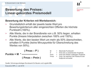 Executive MPA, 2. Juli 2016
E-Government in der Schweiz
20
Problematik
linear-ungekürztes Preismodell
Maximal 5000 Punkte für den Preis
— Lieferant A CHF 500‘000 5000 Punkte
— Lieferant B CHF 510’000 2500 Punkte
— Lieferant C CHF 520‘000 0 Punkte
Quelle: Schulungsunterlagen Bundesamt für Bauten und Logistik BBL
 