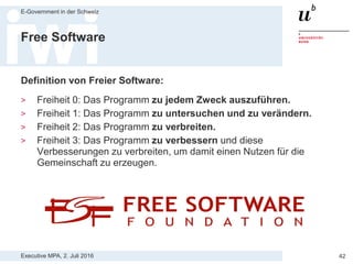 Executive MPA, 2. Juli 2016
E-Government in der Schweiz
42
Historische Entwicklung
> 1983 gründet Richard Stallman das GNU
(GNU’s Not Unix) Projekt: Entwicklung eines
freien, UNIX-ähnlichen Betriebssystem
> 1985 Gründung der gemeinnützigen
Stiftung Free Software Foundation (FSF)
> 1989 die GNU General Public License
(GNU GPL)
> 1991 zweite Version der GNU GPL (GPLv2)
> 1991 GNU Library General Public License
(GNU LGPL)
> 2007 Veröffentlichung GPLv3
Richard Stallman, Gründer der
Free Software Foundation und
Hauptautor der GNU GPL
 