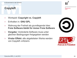 Executive MPA, 2. Juli 2016
E-Government in der Schweiz
46
Open Source Lizenzen
Drei Kategorien von Open Source Lizenzen
> Starkes Copyleft: Affero GPL, GNU General Public License GPL
> Schwaches Copyleft: GNU Lesser General Public License und
Mozilla Public License MPL
> Permissive Lizenzen: Berkley Software Distribution BSD, MIT
License, Apache Software License
Dual Licensing
> Urheber kann Software beliebig lizenzieren
> Veröffentlichung identischer Software unter zwei unterschiedlichen
Lizenzen, typischerweise GPL und eine proprietäre Lizenz
> Z.B. MySQL, Magnolia, Asterisk, Qt, Berkley DB
 