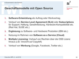 Executive MPA, 2. Juli 2016
E-Government in der Schweiz
49
Einsatz von Open Source Software
> 1) Einsatz ohne professionellen Support
— OSS gratis aus dem Internet runterladen und installieren
— Vorteile: niedrige Kosten, rasche Umsetzung
— Nachteile: kein garantierter Support, keine Haftungsansprüche
> 2) Einsatz mit internem Support
— Internes Knowhow aufbauen und Ressourcen bestimmen
— Vorteile: hohe Flexibilität, keine Anbieterabhängigkeiten
— Nachteile: hohe Investitionen, interne Fixkosten für Mitarbeitende
> 3) Einsatz durch externen Anbieter
— Subscriptions und Wartungs- und Supportverträge mit Externen
— Vorteile: Verbindlichkeiten, Absicherung „gegen oben“
— Nachteile: externe Kosten, Abhängigkeiten zu Anbietern
Quelle: http://www.opensource.ch/oss-knowhow/details/kbarticle/open-source-software-im-geschaeftskritischen-einsatz/
 