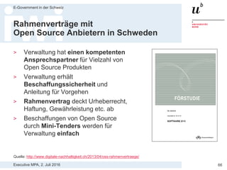 Executive MPA, 2. Juli 2016
E-Government in der Schweiz
66
Open Source by default in UK
> “Where appropriate, government will
procure open source solutions.
When used in conjunction with
compulsory open standards, open
source presents significant
opportunities for the design and
delivery of interoperable solutions.”
> “Ensure a level-playing field for open
source software. Demonstrate an
active and fair consideration of
using open source software – taking
account of the total lifetime cost of
ownership of the solution, including
exit and transition costs.”
Quelle: https://www.gov.uk/service-manual/making-software/open-source.html
 