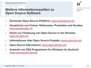 Executive MPA, 2. Juli 2016
E-Government in der Schweiz
67
Rahmenverträge mit
Open Source Anbietern in Schweden
> Verwaltung hat einen kompetenten
Ansprechspartner für Vielzahl von
Open Source Produkten
> Verwaltung erhält
Beschaffungssicherheit und
Anleitung für Vorgehen
> Rahmenvertrag deckt Urheberrecht,
Haftung, Gewährleistung etc. ab
> Beschaffungen von Open Source
durch Mini-Tenders werden für
Verwaltung einfach
Quelle: http://www.digitale-nachhaltigkeit.ch/2013/04/oss-rahmenvertraege/
 