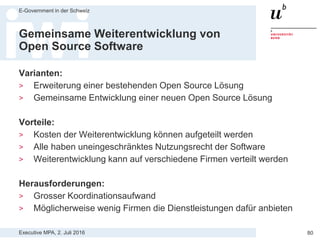 Executive MPA, 2. Juli 2016
E-Government in der Schweiz
80
Collective Action Problem lösen
> Übliche Probleme bei OSS:
— Wichtige Features fehlen
— Benutzerfreundlichkeit ungenügend
— Schulungs- und Marketingmaterial nicht professionell
> Alle brauchen das, aber kein Anwender ist bereit, alleine grosse
Investitionen in ein OSS Produkt zu tätigen
> Bündelung der Ressourcen ermöglicht grössere
Programmierungen und andere Arbeiten
> Kritische Masse durch Zusammenschluss von wichtigen
institutionellen Anwendern schaffen
 