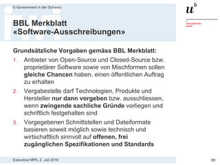 Executive MPA, 2. Juli 2016
E-Government in der Schweiz
88
BBL Merkblatt
«Software-Ausschreibungen»
«Software-Ausschreibungen: Sicherstellung eines breiten Wettbewerbs»
Quelle:
https://www.bkb.admin.ch/dam/bkb/de/dokumente/Hilfsmittel/Merkblaetter/13_Merkblatt_Software_Ausschreibungen_inkl_%20IT_ABG_und_Pfli
chtenheftbeilage.pdf.download.pdf/13_Merkblatt_Software_Ausschreibungen_inkl_%20IT_ABG_und_Pflichtenheftbeilage.pdf
 
