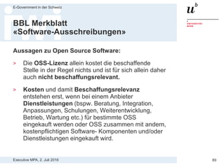 Executive MPA, 2. Juli 2016
E-Government in der Schweiz
89
BBL Merkblatt
«Software-Ausschreibungen»
Grundsätzliche Vorgaben gemäss BBL Merkblatt:
1. Anbieter von Open-Source und Closed-Source bzw.
proprietärer Software sowie von Mischformen sollen
gleiche Chancen haben, einen öffentlichen Auftrag
zu erhalten
2. Vergabestelle darf Technologien, Produkte und
Hersteller nur dann vorgeben bzw. ausschliessen,
wenn zwingende sachliche Gründe vorliegen und
schriftlich festgehalten sind
3. Vorgegebenen Schnittstellen und Dateiformate
basieren soweit möglich sowie technisch und
wirtschaftlich sinnvoll auf offenen, frei
zugänglichen Spezifikationen und Standards
 