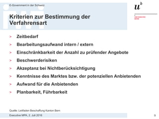 Executive MPA, 2. Juli 2016
E-Government in der Schweiz
9
Verfahrensarten
Die Vergabestelle muss eine von vier Verfahrensarten wählen:
1. Das freihändige Verfahren ist nur bei geringen Auftragswerten, bei
fehlendem Wettbewerb oder anderen Ausnahmen möglich. Die Vergabe
erfolgt frei und ohne formelles Verfahren.
2. Das Einladungsverfahren ist nur bei mittleren Auftragswerten möglich.
Mindestens 3 Anbieter werden anhand eines Pflichtenhefts zur
Offertenabgabe eingeladen. Zuschlag erhält das Angebot, das die Kriterien
am besten erfüllt.
3. Das offene Verfahren ist bei jedem Auftragswert möglich. Es verläuft wie
das Einladungsverfahren, aber der Auftrag wird öffentlich ausgeschrieben
und jedermann kann ein Angebot einreichen.
4. Das selektive Verfahren (zweistufiges Verfahren) ist auch bei jedem
Auftragswert möglich. Wie das offene Verfahren, aber Vergabestelle wählt in
einem Zwischenschritt die geeignetsten Anbieter aus und lässt nur diese zur
Angebotsabgabe zu.
Quelle: Skript Thomas Fischer KAIO
 