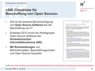 Executive MPA, 2. Juli 2016
E-Government in der Schweiz
90
BBL Merkblatt
«Software-Ausschreibungen»
Aussagen zu Open Source Software:
> Die OSS-Lizenz allein kostet die beschaffende
Stelle in der Regel nichts und ist für sich allein daher
auch nicht beschaffungsrelevant.
> Kosten und damit Beschaffungsrelevanz
entstehen erst, wenn bei einem Anbieter
Dienstleistungen (bspw. Beratung, Integration,
Anpassungen, Schulungen, Weiterentwicklung,
Betrieb, Wartung etc.) für bestimmte OSS
eingekauft werden oder OSS zusammen mit andern,
kostenpflichtigen Software- Komponenten und/oder
Dienstleistungen eingekauft wird.
 