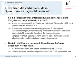 Executive MPA, 2. Juli 2016
E-Government in der Schweiz
92
1. Voranalyse/Konzeption
> Ist genügend Verständnis über das Open Source
Entwicklungsmodell vorhanden?
— Unterschiedliche Open Source Lizenzen
— Geschäftsmodelle von Open Source Anbietern
— Leistungen von Service Level Agreements etc.
> Sind bestehende Open Source Lösungen geprüft worden?
— OSS kann ohne Ausschreibung genutzt werden (interne Realisierung)
— OSS Directory: www.ossdirectory.com
— AlternativeTo: www.alternativeto.net
> Welcher Funktionsumfang wird tatsächlich benötigt?
— Tendenz zur Beschaffung von zu hohem Leistungsumfang
— Open Source Alternativen sind meistens Ausreichend
 