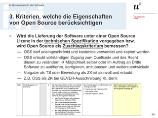 Executive MPA, 2. Juli 2016
E-Government in der Schweiz
94
2. Kriterien die verhindern, dass
Open Source ausgeschlossen wird
> Sind Subunternehmer und Bietergemeinschaften zugelassen?
— Viele der guten OSS Entwickler sind selbständig oder in kleinen Firmen
— Ausschreibungen sollten Subunternehmer oder Konsortium zulassen
> Sind Firmengrösse und Referenzen nicht zu hoch vorgegeben?
— OSS Anbieter sind tendenziell kleiner als proprietäre Hersteller
— OSS Lösungen sind (wegen Abhängigkeiten) meist weniger verbreitet
— Um OSS Anbieter nicht indirekt auszuschliessen sollten bei
Eignungskriterien nicht unnötig hohe Anforderungen an Firmengrösse,
Mitarbeiterzahl, Referenzen, installierte Versionen etc. gestellt werden
— Auch bei Grossunternehmen sind nur wenige Mitarbeitende fürs Projekt
zuständig
— Bei Grossunternehmen ist Mitarbeiterfluktuation meist höher und
Identifikation oft niedriger als bei kleinen Firmen
 