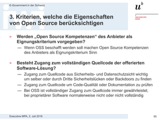 Executive MPA, 2. Juli 2016
E-Government in der Schweiz
95
3. Kriterien, welche die Eigenschaften
von Open Source berücksichtigen
> Wird die Lieferung der Software unter einer Open Source
Lizenz in der technischen Spezifikation vorgegeben bzw.
wird Open Source als Zuschlagskriterium bemessen?
— OSS darf uneingeschränkt und kostenlos verwendet und kopiert werden
— OSS erlaubt vollständigen Zugang zum Quellcode und das Recht
diesen zu verändern  Möglichkeit selber oder im Auftrag an Dritte
Software zu auditieren, korrigieren, anzupassen und weiterzuentwickeln
— Vorgabe als TS oder Bewertung als ZK ist sinnvoll und erlaubt
— Z.B. OSS als ZK bei GEVER-Ausschreibung Kt. Bern:
 