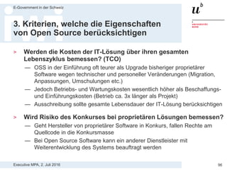 Executive MPA, 2. Juli 2016
E-Government in der Schweiz
96
3. Kriterien, welche die Eigenschaften
von Open Source berücksichtigen
> Werden „Open Source Kompetenzen“ des Anbieter als
Eignungskriterium vorgegeben?
— Wenn OSS beschafft werden soll machen Open Source Kompetenzen
des Anbieters als Eignungskriterium Sinn
> Besteht Zugang zum vollständigen Quellcode der offerierten
Software-Lösung?
— Zugang zum Quellcode aus Sicherheits- und Datenschutzsicht wichtig
um selber oder durch Dritte Sicherheitslücken oder Backdoors zu finden
— Zugang zum Quellcode um Code-Qualität oder Dokumentation zu prüfen
— Bei OSS ist vollständiger Zugang zum Quellcode immer gewährleistet,
bei proprietärer Software normalerweise nicht oder nicht vollständig
 