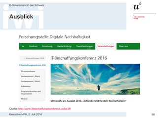 Executive MPA, 2. Juli 2016
E-Government in der Schweiz
98
3. Kriterien, welche die Eigenschaften
von Open Source berücksichtigen
> Werden auch Referenzinstallationen von Open Source Lösungen
berücksichtigt, die nicht vom Anbieter selber realisiert wurden?
— Verbreitungsgrad einer OSS Lösung an allen produktiv laufenden
Installationen bemessen macht Sinn (auch interne Realisierung möglich)
> Wird Aktivität einer Open Source Community berücksichtigt?
— Möglichst aktive und heterogene Community wichtig für Nachhaltigkeit
— Aktivität von OSS Projekten auf Open HUB www.openhub.net gezeigt
> Wird Verfügbarkeit von Dienstleistern einer OSS Lösung geprüft?
— Für langfristige Weiterentwicklung und möglichen Anbieterwechsel ist
breite Dienstleister-Community wichtig
— Als ZK Anzahl kommerzielle Anbieter für OSS Lösung berücksichtigen
 