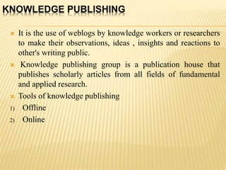 KNOWLEDGE PUBLISHING
 It is the use of weblogs by knowledge workers or researchers
to make their observations, ideas , insights and reactions to
other's writing public.
 Knowledge publishing group is a publication house that
publishes scholarly articles from all fields of fundamental
and applied research.
 Tools of knowledge publishing
1) Offline
2) Online
 